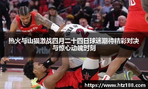 热火与山猫激战四月二十四日球迷期待精彩对决与惊心动魄时刻